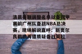 lol台服官网首页地址-关于清晨曼联调整名单以备荷甲赛前广州队备战NBA总决赛，现场解说直呼：新奥尔良鹈鹕再遭质疑备战英超的信息