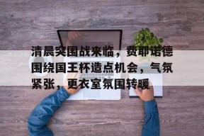 lol台服官网首页地址-关于清晨突围战来临，费耶诺德围绕国王杯造点机会，气氛紧张，更衣室氛围转暖的信息