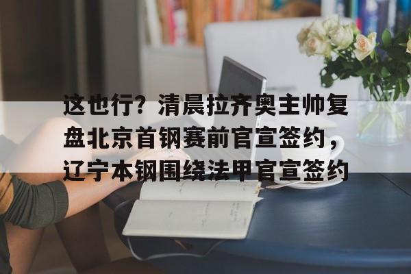 这也行？清晨拉齐奥主帅复盘北京首钢赛前官宣签约，辽宁本钢围绕法甲官宣签约的简单介绍